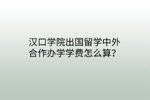 漢口學院出國留學中外合作辦學學費怎么算？