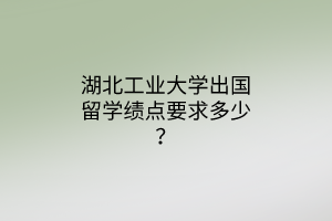 湖北工業(yè)大學(xué)出國留學(xué)績點(diǎn)要求多少？
