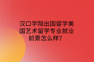 漢口學(xué)院出國留學(xué)美國藝術(shù)留學(xué)專業(yè)就業(yè)前景怎么樣？