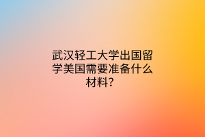 武漢輕工大學(xué)出國留學(xué)美國需要準(zhǔn)備什么材料？
