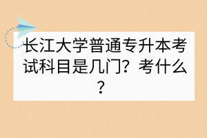 長江大學普通專升本考試科目是幾門？考什么？