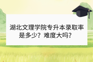 湖北文理學(xué)院專升本錄取率是多少？難度大嗎？