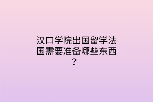 漢口學(xué)院出國留學(xué)法國需要準(zhǔn)備哪些東西？