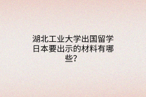 湖北工業(yè)大學(xué)出國留學(xué)日本要出示的材料有哪些？