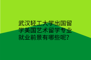 武漢輕工大學出國留學美國藝術留學專業(yè)就業(yè)前景有哪些呢？