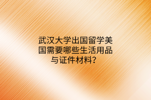 武漢大學(xué)出國(guó)留學(xué)美國(guó)需要哪些生活用品與證件材料？