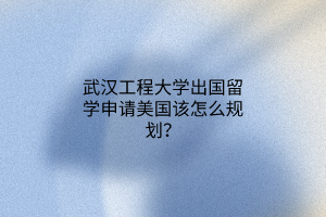 武漢工程大學出國留學申請美國該怎么規(guī)劃？