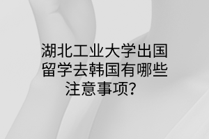 湖北工業(yè)大學出國留學去韓國有哪些注意事項？