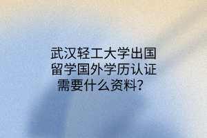 武漢輕工大學(xué)出國(guó)留學(xué)國(guó)外學(xué)歷認(rèn)證需要什么資料？