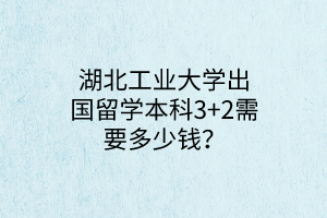 湖北工業(yè)大學出國留學本科3+2需要多少錢？