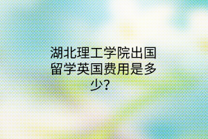 湖北理工學(xué)院出國(guó)留學(xué)英國(guó)費(fèi)用是多少？