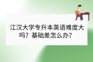 江漢大學專升本英語難度大嗎？基礎(chǔ)差怎么辦？