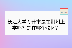 長江大學專升本是在荊州上學嗎？是在哪個校區(qū)？