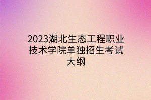2023湖北生態(tài)工程職業(yè)技術學院單獨招生考試大綱