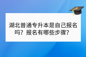 湖北普通專升本是自己報名嗎？報名有哪些步驟？