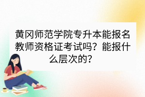 黃岡師范學(xué)院專升本能報(bào)名教師資格證考試嗎？能報(bào)什么層次的？