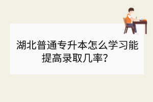 湖北普通專升本怎么學習能提高錄取幾率？
