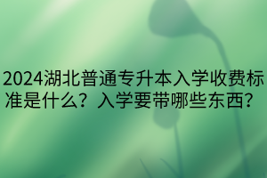 2024湖北普通專升本入學(xué)收費標準是什么？入學(xué)要帶哪些東西？