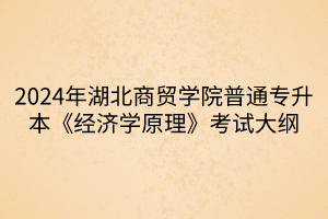 2024年湖北商貿(mào)學(xué)院普通專升本《經(jīng)濟(jì)學(xué)原理》考試大綱(1)
