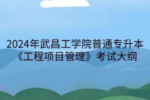 2024年武昌工學(xué)院普通專升本《工程項目管理》考試大綱(1)