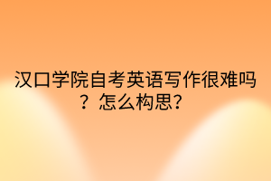 漢口學(xué)院自考英語寫作很難嗎？怎么構(gòu)思？