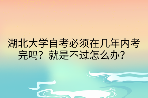 湖北大學(xué)自考必須在幾年內(nèi)考完嗎？就是不過怎么辦？