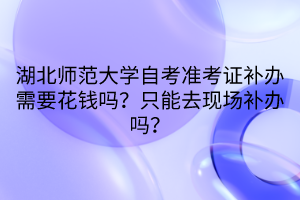 湖北師范大學(xué)自考準(zhǔn)考證補(bǔ)辦需要花錢(qián)嗎？只能去現(xiàn)場(chǎng)補(bǔ)辦嗎？