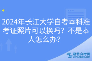 2024年長(zhǎng)江大學(xué)自考本科準(zhǔn)考證照片可以換嗎？不是本人怎么辦？