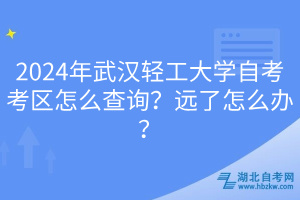 2024年武漢輕工大學自考考區(qū)怎么查詢？遠了怎么辦？
