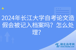 2024年長江大學(xué)自考論文造假會(huì)被記入檔案嗎？怎么處理？