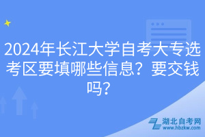 2024年長江大學(xué)自考大專選考區(qū)要填哪些信息？要交錢嗎？