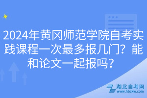 2024年黃岡師范學院自考實踐課程一次最多報幾門？能和論文一起報嗎？