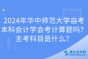 2024年華中師范大學(xué)自考本科會(huì)計(jì)學(xué)會(huì)考計(jì)算題嗎？主考科目是什么？
