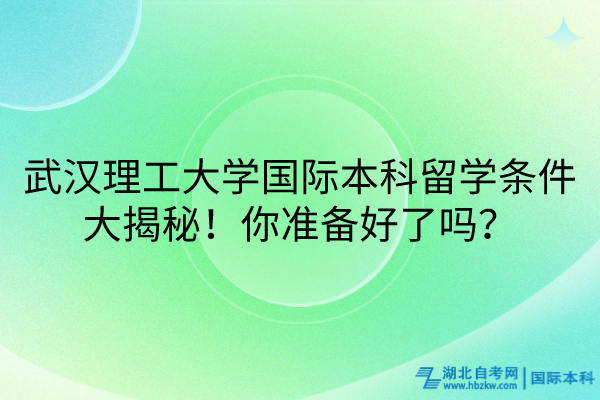 武漢理工大學(xué)國際本科留學(xué)條件大揭秘！你準備好了嗎？