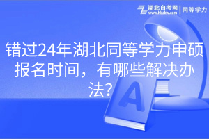 錯過24年湖北同等學力申碩報名時間，有哪些解決辦法？