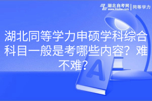 湖北同等學(xué)力申碩學(xué)科綜合科目一般是考哪些內(nèi)容？難不難？