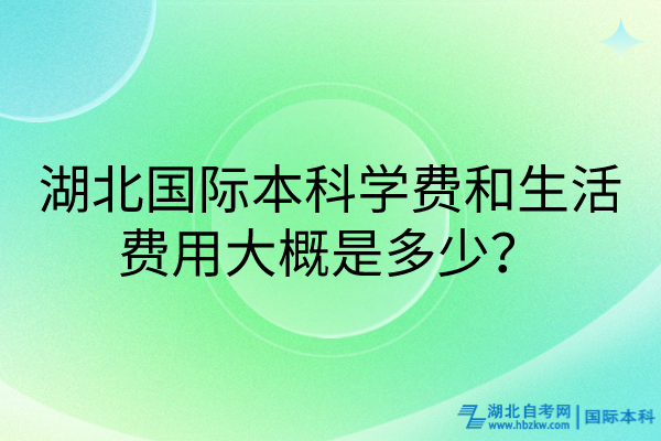 湖北國際本科學費和生活費用大概是多少？