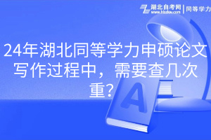 24年湖北同等學(xué)力申碩論文寫作過(guò)程中，需要查幾次重？