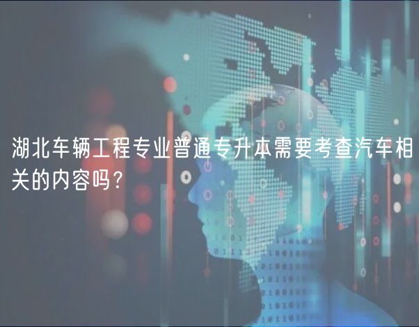 湖北車輛工程專業(yè)普通專升本需要考查汽車相關(guān)的內(nèi)容嗎？