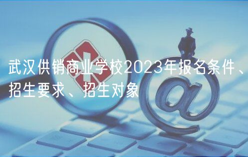 武漢供銷商業(yè)學(xué)校2023年報名條件、招生要求、招生對象