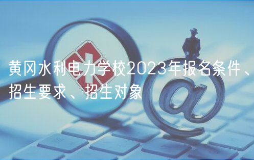 黃岡水利電力學(xué)校2023年報名條件、招生要求、招生對象