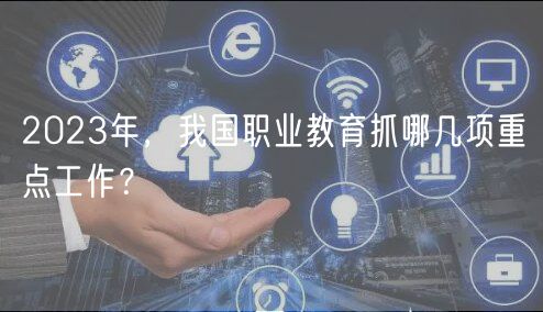 2023年，我國職業(yè)教育抓哪幾項重點工作？