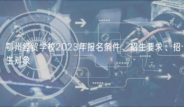 鄂州經(jīng)貿(mào)學(xué)校2023年報(bào)名條件、招生要求、招生對象