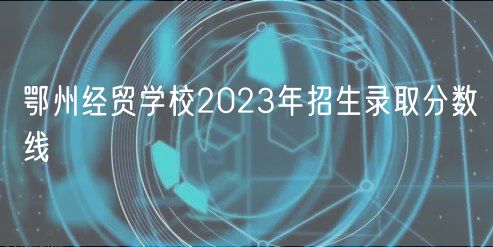 鄂州經(jīng)貿(mào)學(xué)校2023年招生錄取分數(shù)線