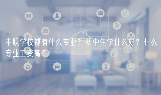 中職學(xué)校都有什么專業(yè)？初中生學(xué)什么好？什么專業(yè)工資高？