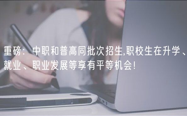 重磅：中職和普高同批次招生,職校生在升學(xué)、就業(yè)、職業(yè)發(fā)展等享有平等機(jī)會！