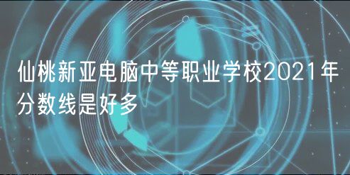 仙桃新亞電腦中等職業(yè)學校2021年分數(shù)線是好多