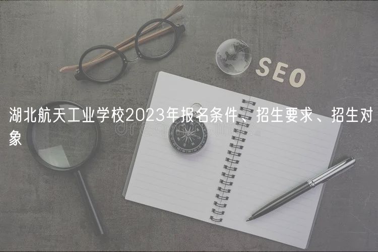 湖北航天工業(yè)學(xué)校2023年報名條件、招生要求、招生對象