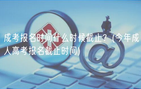 成考報(bào)名時(shí)間什么時(shí)候截止？(今年成人高考報(bào)名截止時(shí)間)
