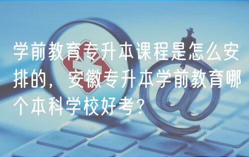 學(xué)前教育專升本課程是怎么安排的，安徽專升本學(xué)前教育哪個(gè)本科學(xué)校好考？